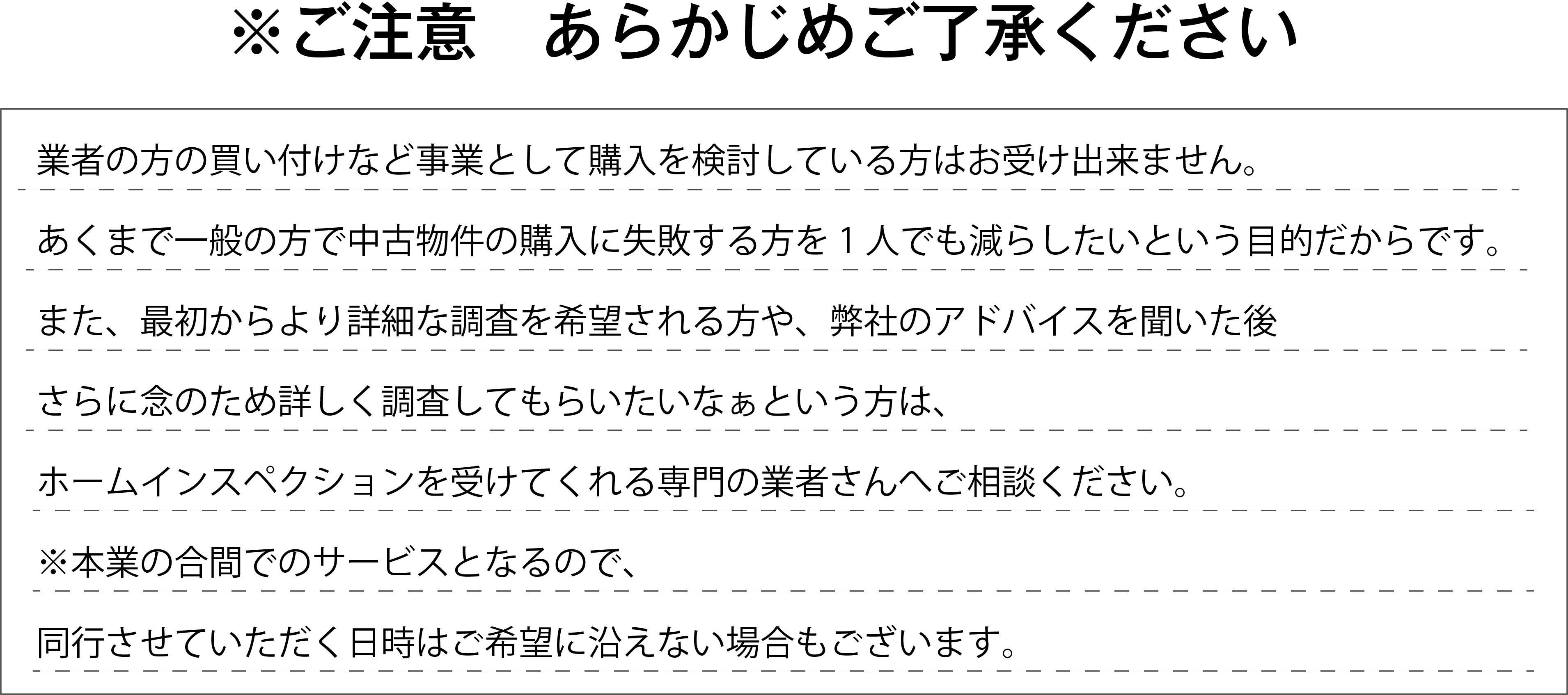 業者の方の買い付けなど事業として購入を検討している方はお受け出来ません。
あくまで一般の方で中古物件の購入に失敗する方を1人でも減らしたいという目的だからです。
また、最初からより詳細な調査を希望される方や、弊社のアドバイスを聞いた後
さらに念のため詳しく調査してもらいたいなぁという方は、
ホームインスペクションを受けてくれる専門の業者さんへご相談ください。
※本業の合間でのサービスとなるので、
同行させていただく日時はご希望に沿えない場合もございます。